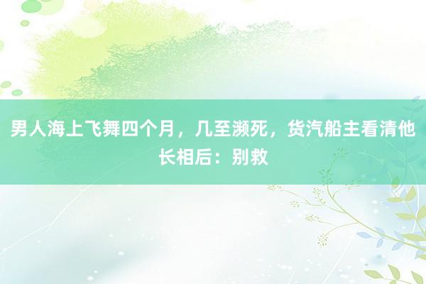 男人海上飞舞四个月，几至濒死，货汽船主看清他长相后：别救